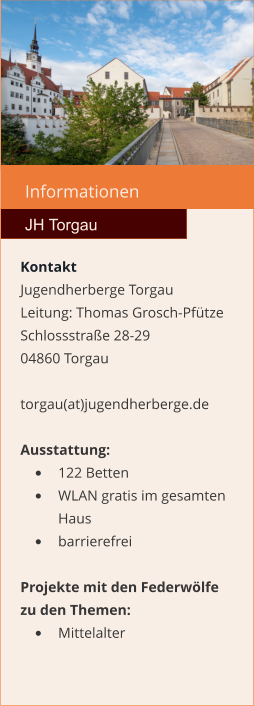 Informationen  JH Torgau Kontakt Jugendherberge Torgau  Leitung: Thomas Grosch-Pfütze Schlossstraße 28-29 04860 Torgau  torgau(at)jugendherberge.de  Ausstattung: •	122 Betten •	WLAN gratis im gesamten Haus •	barrierefrei  Projekte mit den Federwölfe zu den Themen: •	Mittelalter