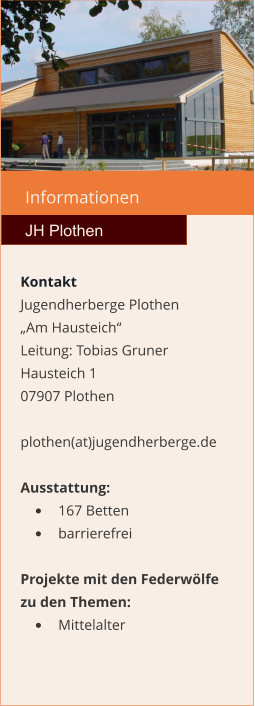 Informationen  JH Plothen Kontakt Jugendherberge Plothen „Am Hausteich“  Leitung: Tobias Gruner Hausteich 1 07907 Plothen  plothen(at)jugendherberge.de  Ausstattung: •	167 Betten •	barrierefrei  Projekte mit den Federwölfe zu den Themen: •	Mittelalter