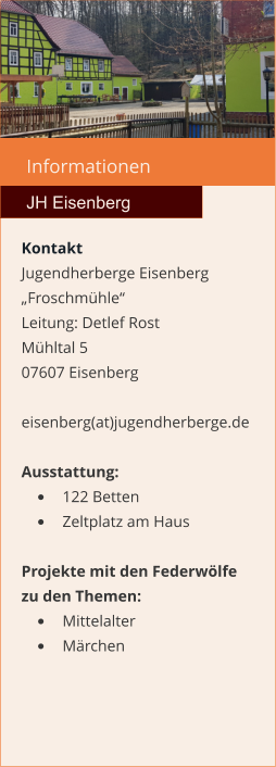 Informationen  JH Eisenberg Kontakt Jugendherberge Eisenberg „Froschmühle“  Leitung: Detlef Rost Mühltal 5 07607 Eisenberg  eisenberg(at)jugendherberge.de  Ausstattung: •	122 Betten •	Zeltplatz am Haus  Projekte mit den Federwölfe zu den Themen: •	Mittelalter •	Märchen