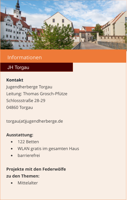 Informationen  JH Torgau Kontakt Jugendherberge Torgau  Leitung: Thomas Grosch-Pfütze Schlossstraße 28-29 04860 Torgau  torgau(at)jugendherberge.de  Ausstattung: •	122 Betten •	WLAN gratis im gesamten Haus •	barrierefrei  Projekte mit den Federwölfe zu den Themen: •	Mittelalter