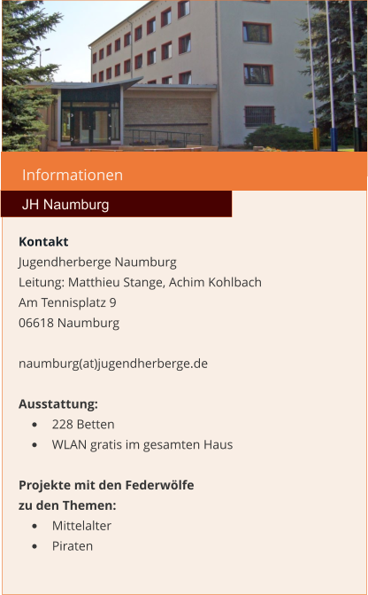 Informationen  JH Naumburg Kontakt Jugendherberge Naumburg  Leitung: Matthieu Stange, Achim Kohlbach Am Tennisplatz 9 06618 Naumburg  naumburg(at)jugendherberge.de  Ausstattung: •	228 Betten •	WLAN gratis im gesamten Haus  Projekte mit den Federwölfe zu den Themen: •	Mittelalter •	Piraten