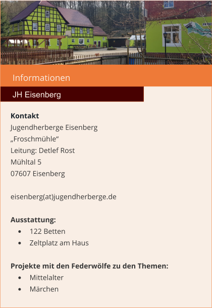 Informationen  JH Eisenberg Kontakt Jugendherberge Eisenberg „Froschmühle“  Leitung: Detlef Rost Mühltal 5 07607 Eisenberg  eisenberg(at)jugendherberge.de  Ausstattung: •	122 Betten •	Zeltplatz am Haus  Projekte mit den Federwölfe zu den Themen: •	Mittelalter •	Märchen