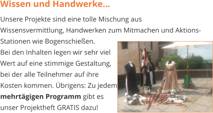 Wissen und Handwerke... Unsere Projekte sind eine tolle Mischung aus Wissensvermittlung, Handwerken zum Mitmachen und Aktions-Stationen wie Bogenschießen.  Bei den Inhalten legen wir sehr viel  Wert auf eine stimmige Gestaltung,  bei der alle Teilnehmer auf ihre  Kosten kommen. Übrigens: Zu jedem mehrtägigen Programm gibt es  unser Projektheft GRATIS dazu!