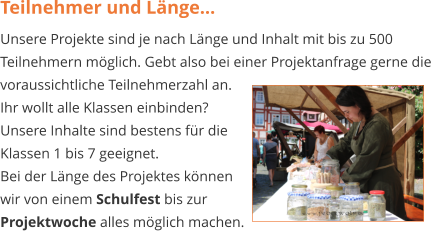 Teilnehmer und Länge... Unsere Projekte sind je nach Länge und Inhalt mit bis zu 500 Teilnehmern möglich. Gebt also bei einer Projektanfrage gerne die voraussichtliche Teilnehmerzahl an.  Ihr wollt alle Klassen einbinden? Unsere Inhalte sind bestens für die  Klassen 1 bis 7 geeignet.  Bei der Länge des Projektes können  wir von einem Schulfest bis zur  Projektwoche alles möglich machen.