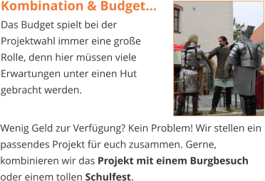 Kombination & Budget... Das Budget spielt bei der Projektwahl immer eine große Rolle, denn hier müssen viele Erwartungen unter einen Hut gebracht werden.   Wenig Geld zur Verfügung? Kein Problem! Wir stellen ein passendes Projekt für euch zusammen. Gerne, kombinieren wir das Projekt mit einem Burgbesuch oder einem tollen Schulfest.