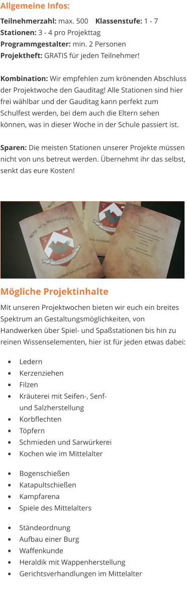 Mögliche Projektinhalte Mit unseren Projektwochen bieten wir euch ein breites Spektrum an Gestaltungsmöglichkeiten, von Handwerken über Spiel- und Spaßstationen bis hin zu reinen Wissenselementen, hier ist für jeden etwas dabei:   •	Ledern •	Kerzenziehen •	Filzen •	Kräuterei mit Seifen-, Senf- und Salzherstellung •	Korbflechten •	Töpfern •	Schmieden und Sarwürkerei •	Kochen wie im Mittelalter  •	Bogenschießen •	Katapultschießen •	Kampfarena •	Spiele des Mittelalters  •	Ständeordnung •	Aufbau einer Burg •	Waffenkunde •	Heraldik mit Wappenherstellung •	Gerichtsverhandlungen im Mittelalter Allgemeine Infos: Teilnehmerzahl: max. 500	Klassenstufe: 1 - 7 Stationen: 3 - 4 pro Projekttag Programmgestalter: min. 2 Personen Projektheft: GRATIS für jeden Teilnehmer!  Kombination: Wir empfehlen zum krönenden Abschluss der Projektwoche den Gauditag! Alle Stationen sind hier frei wählbar und der Gauditag kann perfekt zum Schulfest werden, bei dem auch die Eltern sehen können, was in dieser Woche in der Schule passiert ist.  Sparen: Die meisten Stationen unserer Projekte müssen nicht von uns betreut werden. Übernehmt ihr das selbst, senkt das eure Kosten!