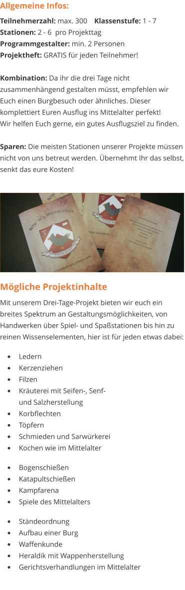 Mögliche Projektinhalte Mit unserem Drei-Tage-Projekt bieten wir euch ein breites Spektrum an Gestaltungsmöglichkeiten, von Handwerken über Spiel- und Spaßstationen bis hin zu reinen Wissenselementen, hier ist für jeden etwas dabei:   •	Ledern •	Kerzenziehen •	Filzen •	Kräuterei mit Seifen-, Senf- und Salzherstellung •	Korbflechten •	Töpfern •	Schmieden und Sarwürkerei •	Kochen wie im Mittelalter  •	Bogenschießen •	Katapultschießen •	Kampfarena •	Spiele des Mittelalters  •	Ständeordnung •	Aufbau einer Burg •	Waffenkunde •	Heraldik mit Wappenherstellung •	Gerichtsverhandlungen im Mittelalter Allgemeine Infos: Teilnehmerzahl: max. 300	Klassenstufe: 1 - 7 Stationen: 2 - 6  pro Projekttag Programmgestalter: min. 2 Personen Projektheft: GRATIS für jeden Teilnehmer!  Kombination: Da ihr die drei Tage nicht zusammenhängend gestalten müsst, empfehlen wir Euch einen Burgbesuch oder ähnliches. Dieser komplettiert Euren Ausflug ins Mittelalter perfekt! Wir helfen Euch gerne, ein gutes Ausflugsziel zu finden.  Sparen: Die meisten Stationen unserer Projekte müssen nicht von uns betreut werden. Übernehmt Ihr das selbst, senkt das eure Kosten!