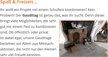 Spaß & Freizeit... Ihr wollt ein Projekt mit einem Schulfest kombinieren? Kein Problem! Der Gauditag ist genau das, was ihr sucht. Denn dieser bringt viele Möglichkeiten, die sehr  gut mit einem Fest zu kombinieren   sind. Ob öffentlich oder privat  ist dabei egal, unsere Gauditage  bestehen vor Allem aus Mitmach-  aktionen, die nicht nur den Kleinen  sehr viel Freude bereiten.