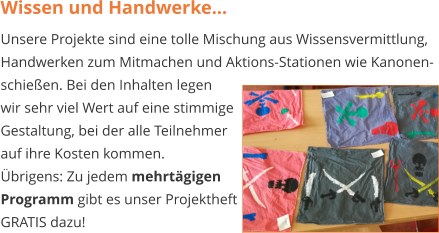 Wissen und Handwerke... Unsere Projekte sind eine tolle Mischung aus Wissensvermittlung, Handwerken zum Mitmachen und Aktions-Stationen wie Kanonen- schießen. Bei den Inhalten legen wir sehr viel Wert auf eine stimmige Gestaltung, bei der alle Teilnehmer  auf ihre Kosten kommen.  Übrigens: Zu jedem mehrtägigen Programm gibt es unser Projektheft GRATIS dazu!