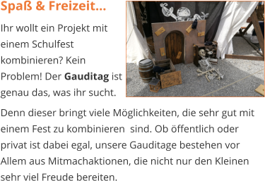 Spaß & Freizeit... Ihr wollt ein Projekt mit einem Schulfest kombinieren? Kein Problem! Der Gauditag ist genau das, was ihr sucht.  Denn dieser bringt viele Möglichkeiten, die sehr gut mit einem Fest zu kombinieren  sind. Ob öffentlich oder privat ist dabei egal, unsere Gauditage bestehen vor Allem aus Mitmachaktionen, die nicht nur den Kleinen sehr viel Freude bereiten.