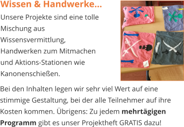 Wissen & Handwerke… Unsere Projekte sind eine tolle Mischung aus Wissensvermittlung, Handwerken zum Mitmachen und Aktions-Stationen wie Kanonenschießen.   Bei den Inhalten legen wir sehr viel Wert auf eine stimmige Gestaltung, bei der alle Teilnehmer auf ihre Kosten kommen. Übrigens: Zu jedem mehrtägigen Programm gibt es unser Projektheft GRATIS dazu!