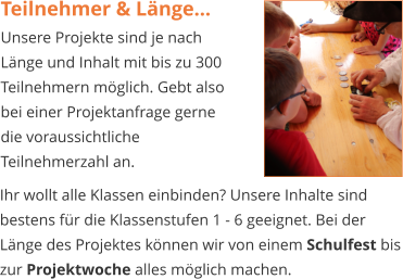 Teilnehmer & Länge… Unsere Projekte sind je nach Länge und Inhalt mit bis zu 300 Teilnehmern möglich. Gebt also bei einer Projektanfrage gerne die voraussichtliche Teilnehmerzahl an.  Ihr wollt alle Klassen einbinden? Unsere Inhalte sind bestens für die Klassenstufen 1 - 6 geeignet. Bei der Länge des Projektes können wir von einem Schulfest bis zur Projektwoche alles möglich machen.