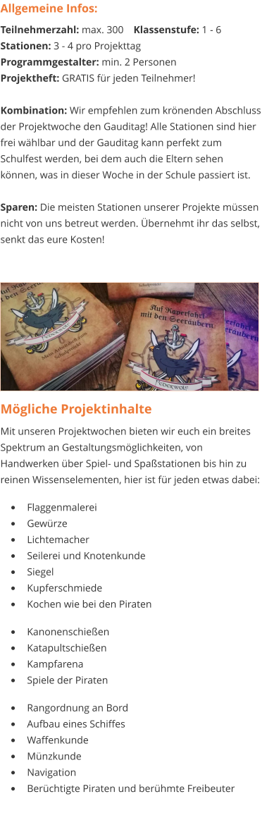 Mögliche Projektinhalte Mit unseren Projektwochen bieten wir euch ein breites Spektrum an Gestaltungsmöglichkeiten, von Handwerken über Spiel- und Spaßstationen bis hin zu reinen Wissenselementen, hier ist für jeden etwas dabei:   •	Flaggenmalerei •	Gewürze •	Lichtemacher •	Seilerei und Knotenkunde •	Siegel •	Kupferschmiede •	Kochen wie bei den Piraten  •	Kanonenschießen •	Katapultschießen •	Kampfarena •	Spiele der Piraten  •	Rangordnung an Bord •	Aufbau eines Schiffes •	Waffenkunde •	Münzkunde •	Navigation  •	Berüchtigte Piraten und berühmte Freibeuter  Allgemeine Infos: Teilnehmerzahl: max. 300	Klassenstufe: 1 - 6 Stationen: 3 - 4 pro Projekttag Programmgestalter: min. 2 Personen Projektheft: GRATIS für jeden Teilnehmer!  Kombination: Wir empfehlen zum krönenden Abschluss der Projektwoche den Gauditag! Alle Stationen sind hier frei wählbar und der Gauditag kann perfekt zum Schulfest werden, bei dem auch die Eltern sehen können, was in dieser Woche in der Schule passiert ist.  Sparen: Die meisten Stationen unserer Projekte müssen nicht von uns betreut werden. Übernehmt ihr das selbst, senkt das eure Kosten!