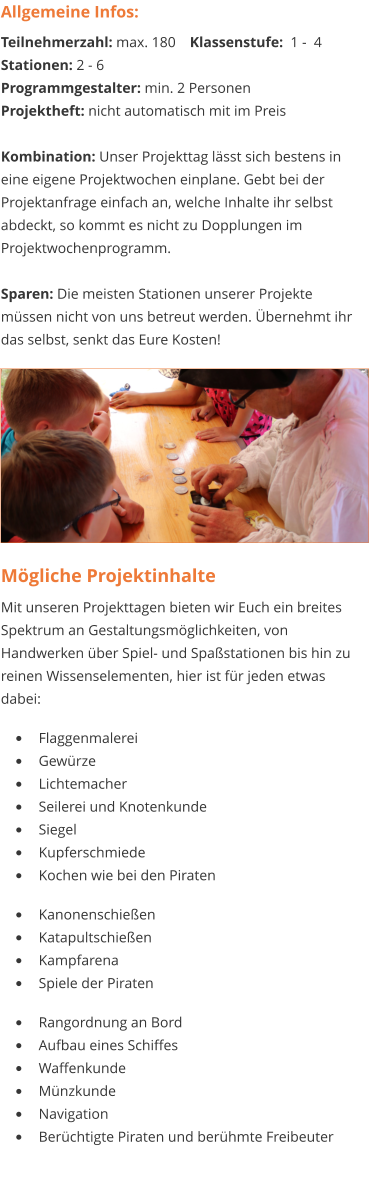 Mögliche Projektinhalte Mit unseren Projekttagen bieten wir Euch ein breites Spektrum an Gestaltungsmöglichkeiten, von Handwerken über Spiel- und Spaßstationen bis hin zu reinen Wissenselementen, hier ist für jeden etwas dabei:   •	Flaggenmalerei •	Gewürze •	Lichtemacher •	Seilerei und Knotenkunde •	Siegel •	Kupferschmiede •	Kochen wie bei den Piraten  •	Kanonenschießen •	Katapultschießen •	Kampfarena •	Spiele der Piraten  •	Rangordnung an Bord •	Aufbau eines Schiffes •	Waffenkunde •	Münzkunde •	Navigation  •	Berüchtigte Piraten und berühmte Freibeuter  Allgemeine Infos: Teilnehmerzahl: max. 180 	Klassenstufe:  1 -  4 Stationen: 2 - 6   Programmgestalter: min. 2 Personen Projektheft: nicht automatisch mit im Preis  Kombination: Unser Projekttag lässt sich bestens in eine eigene Projektwochen einplane. Gebt bei der Projektanfrage einfach an, welche Inhalte ihr selbst abdeckt, so kommt es nicht zu Dopplungen im Projektwochenprogramm.  Sparen: Die meisten Stationen unserer Projekte müssen nicht von uns betreut werden. Übernehmt ihr das selbst, senkt das Eure Kosten!