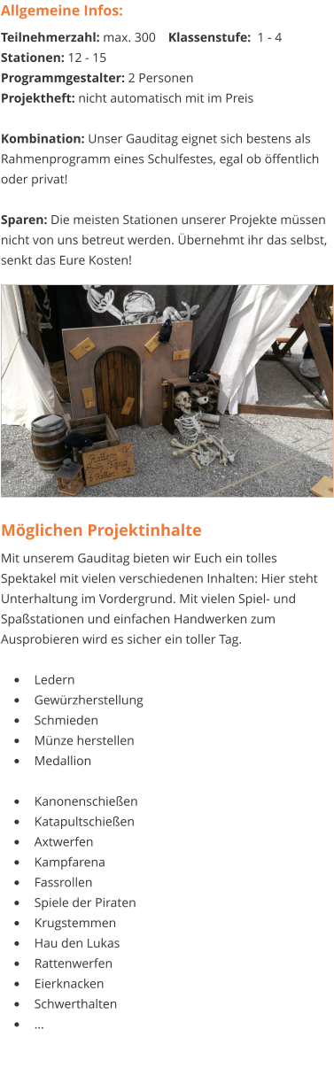 Möglichen Projektinhalte Mit unserem Gauditag bieten wir Euch ein tolles Spektakel mit vielen verschiedenen Inhalten: Hier steht Unterhaltung im Vordergrund. Mit vielen Spiel- und Spaßstationen und einfachen Handwerken zum Ausprobieren wird es sicher ein toller Tag.  •	Ledern •	Gewürzherstellung •	Schmieden •	Münze herstellen •	Medallion •	Kanonenschießen •	Katapultschießen •	Axtwerfen •	Kampfarena •	Fassrollen •	Spiele der Piraten •	Krugstemmen •	Hau den Lukas •	Rattenwerfen •	Eierknacken •	Schwerthalten •	… Allgemeine Infos: Teilnehmerzahl: max. 300 	Klassenstufe:  1 - 4 Stationen: 12 - 15 Programmgestalter: 2 Personen Projektheft: nicht automatisch mit im Preis  Kombination: Unser Gauditag eignet sich bestens als Rahmenprogramm eines Schulfestes, egal ob öffentlich oder privat!  Sparen: Die meisten Stationen unserer Projekte müssen nicht von uns betreut werden. Übernehmt ihr das selbst, senkt das Eure Kosten!