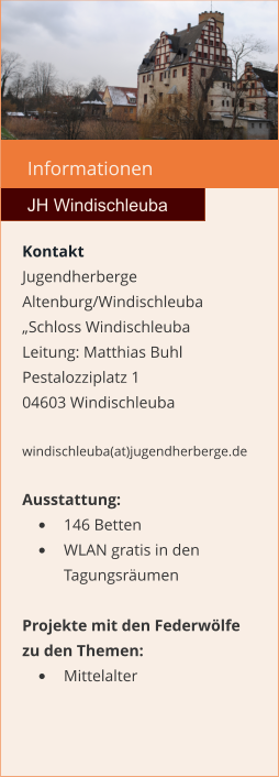 Informationen  JH Windischleuba Kontakt Jugendherberge Altenburg/Windischleuba „Schloss Windischleuba Leitung: Matthias Buhl Pestalozziplatz 1 04603 Windischleuba  windischleuba(at)jugendherberge.de  Ausstattung: •	146 Betten •	WLAN gratis in den Tagungsräumen  Projekte mit den Federwölfe zu den Themen: •	Mittelalter