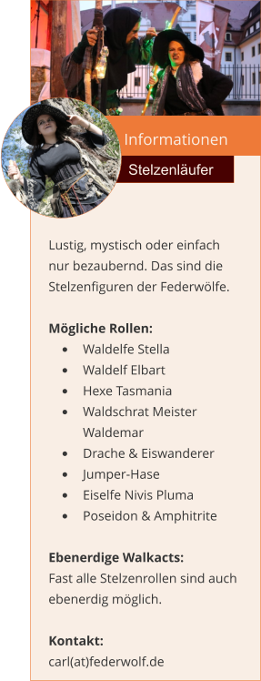 Informationen  Stelzenläufer Lustig, mystisch oder einfach nur bezaubernd. Das sind die Stelzenfiguren der Federwölfe.  Mögliche Rollen: •	Waldelfe Stella •	Waldelf Elbart •	Hexe Tasmania •	Waldschrat Meister Waldemar •	Drache & Eiswanderer •	Jumper-Hase •	Eiselfe Nivis Pluma •	Poseidon & Amphitrite  Ebenerdige Walkacts: Fast alle Stelzenrollen sind auch ebenerdig möglich.  Kontakt:  carl(at)federwolf.de