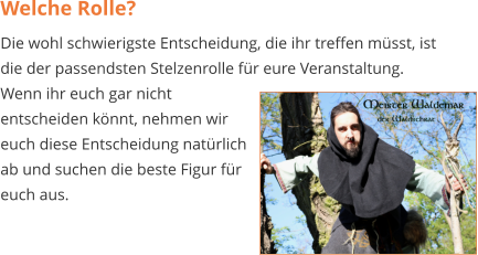 Welche Rolle? Die wohl schwierigste Entscheidung, die ihr treffen müsst, ist die der passendsten Stelzenrolle für eure Veranstaltung. Wenn ihr euch gar nicht entscheiden könnt, nehmen wir euch diese Entscheidung natürlich ab und suchen die beste Figur für euch aus.
