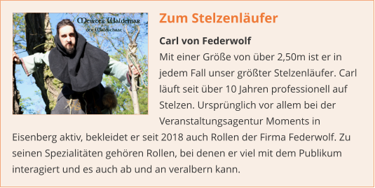 Zum Stelzenläufer Carl von Federwolf Mit einer Größe von über 2,50m ist er in jedem Fall unser größter Stelzenläufer. Carl läuft seit über 10 Jahren professionell auf Stelzen. Ursprünglich vor allem bei der Veranstaltungsagentur Moments in Eisenberg aktiv, bekleidet er seit 2018 auch Rollen der Firma Federwolf. Zu seinen Spezialitäten gehören Rollen, bei denen er viel mit dem Publikum interagiert und es auch ab und an veralbern kann.