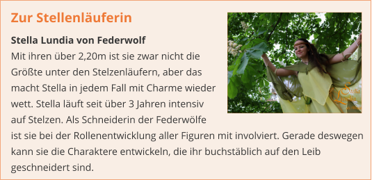 Zur Stellenläuferin  Stella Lundia von Federwolf Mit ihren über 2,20m ist sie zwar nicht die Größte unter den Stelzenläufern, aber das macht Stella in jedem Fall mit Charme wieder wett. Stella läuft seit über 3 Jahren intensiv auf Stelzen. Als Schneiderin der Federwölfe ist sie bei der Rollenentwicklung aller Figuren mit involviert. Gerade deswegen kann sie die Charaktere entwickeln, die ihr buchstäblich auf den Leib geschneidert sind.