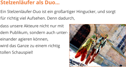 Stelzenläufer als Duo... Ein Stelzenläufer-Duo ist ein großartiger Hingucker, und sorgt für richtig viel Aufsehen. Denn dadurch,  dass unsere Akteure nicht nur mit  dem Publikum, sondern auch unter- einander agieren können,  wird das Ganze zu einem richtig  tollen Schauspiel!