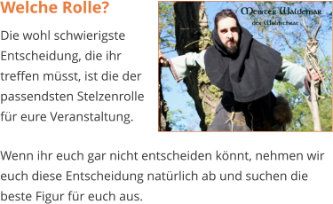 Welche Rolle? Die wohl schwierigste Entscheidung, die ihr treffen müsst, ist die der passendsten Stelzenrolle für eure Veranstaltung.  Wenn ihr euch gar nicht entscheiden könnt, nehmen wir euch diese Entscheidung natürlich ab und suchen die beste Figur für euch aus.