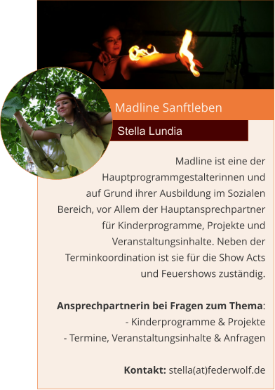 Madline Sanftleben Stella Lundia Madline ist eine der Hauptprogrammgestalterinnen und  auf Grund ihrer Ausbildung im Sozialen Bereich, vor Allem der Hauptansprechpartner für Kinderprogramme, Projekte und Veranstaltungsinhalte. Neben der Terminkoordination ist sie für die Show Acts und Feuershows zuständig.  Ansprechpartnerin bei Fragen zum Thema: - Kinderprogramme & Projekte - Termine, Veranstaltungsinhalte & Anfragen  Kontakt: stella(at)federwolf.de