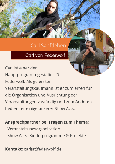 Carl Sanftleben Carl von Federwolf Carl ist einer der Hauptprogrammgestalter für  Federwolf. Als gelernter Veranstaltungskaufmann ist er zum einen für die Organisation und Ausrichtung der Veranstaltungen zuständig und zum Anderen bedient er einige unserer Show Acts.  Ansprechpartner bei Fragen zum Thema: - Veranstaltungsorganisation - Show Acts- Kinderprogramme & Projekte  Kontakt: carl(at)federwolf.de