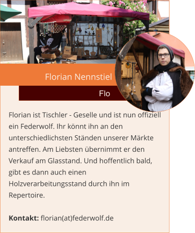 Florian Nennstiel  Flo Florian ist Tischler - Geselle und ist nun offiziell ein Federwolf. Ihr könnt ihn an den unterschiedlichsten Ständen unserer Märkte antreffen. Am Liebsten übernimmt er den Verkauf am Glasstand. Und hoffentlich bald, gibt es dann auch einen Holzverarbeitungsstand durch ihn im Repertoire.  Kontakt: florian(at)federwolf.de
