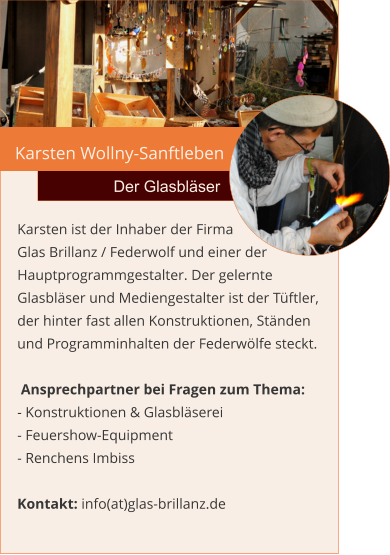 Karsten Wollny-Sanftleben Der Glasbläser Karsten ist der Inhaber der Firma Glas Brillanz / Federwolf und einer der Hauptprogrammgestalter. Der gelernte Glasbläser und Mediengestalter ist der Tüftler, der hinter fast allen Konstruktionen, Ständen und Programminhalten der Federwölfe steckt.    Ansprechpartner bei Fragen zum Thema: - Konstruktionen & Glasbläserei - Feuershow-Equipment - Renchens Imbiss  Kontakt: info(at)glas-brillanz.de