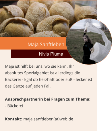 Maja Sanftleben Nivis Pluma Maja ist hilft bei uns, wo sie kann. Ihr  absolutes Spezialgebiet ist allerdings die Bäckerei - Egal ob herzhaft oder süß - lecker ist das Ganze auf jeden Fall.   Ansprechpartnerin bei Fragen zum Thema: - Bäckerei  Kontakt: maja.sanftleben(at)web.de