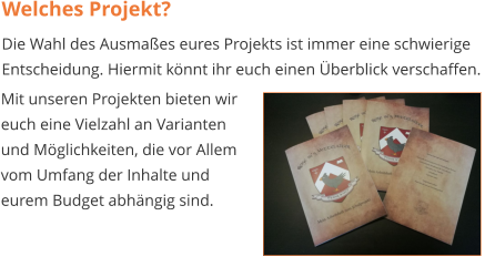 Welches Projekt? Die Wahl des Ausmaßes eures Projekts ist immer eine schwierige Entscheidung. Hiermit könnt ihr euch einen Überblick verschaffen.  Mit unseren Projekten bieten wir  euch eine Vielzahl an Varianten  und Möglichkeiten, die vor Allem  vom Umfang der Inhalte und  eurem Budget abhängig sind.