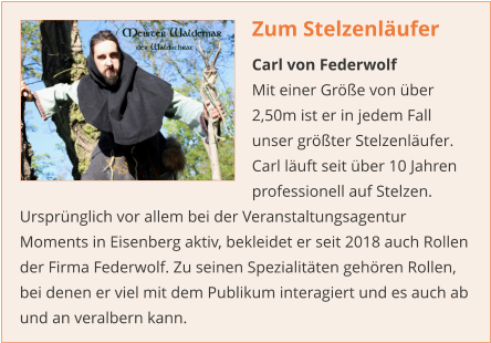 Zum Stelzenläufer Carl von Federwolf Mit einer Größe von über 2,50m ist er in jedem Fall unser größter Stelzenläufer. Carl läuft seit über 10 Jahren professionell auf Stelzen. Ursprünglich vor allem bei der Veranstaltungsagentur Moments in Eisenberg aktiv, bekleidet er seit 2018 auch Rollen der Firma Federwolf. Zu seinen Spezialitäten gehören Rollen, bei denen er viel mit dem Publikum interagiert und es auch ab und an veralbern kann.