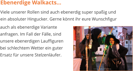 Ebenerdige Walkacts... Viele unserer Rollen sind auch ebenerdig super spaßig und ein absoluter Hingucker. Gerne könnt ihr eure Wunschfigur auch als ebenerdige Variante  anfragen. Im Fall der Fälle, sind  unsere ebenerdigen Lauffiguren  bei schlechtem Wetter ein guter Ersatz für unsere Stelzenläufer.