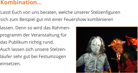Kombination… Lasst Euch von uns beraten, welche unserer Stelzenfiguren sich zum Beispiel gut mit einer Feuershow kombinieren  lassen. Denn so wird das Rahmen- programm der Veranstaltung für  das Publikum richtig rund. Auch lassen sich unsere Stelzen- läufer sehr gut bei Festumzügen  einsetzen.