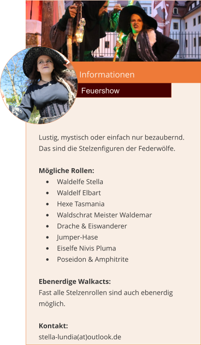 Informationen Feuershow Lustig, mystisch oder einfach nur bezaubernd. Das sind die Stelzenfiguren der Federwölfe.  Mögliche Rollen: •	Waldelfe Stella •	Waldelf Elbart •	Hexe Tasmania •	Waldschrat Meister Waldemar •	Drache & Eiswanderer •	Jumper-Hase •	Eiselfe Nivis Pluma •	Poseidon & Amphitrite  Ebenerdige Walkacts: Fast alle Stelzenrollen sind auch ebenerdig möglich.  Kontakt:  stella-lundia(at)outlook.de