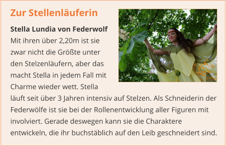 Zur Stellenläuferin  Stella Lundia von Federwolf Mit ihren über 2,20m ist sie zwar nicht die Größte unter den Stelzenläufern, aber das macht Stella in jedem Fall mit Charme wieder wett. Stella läuft seit über 3 Jahren intensiv auf Stelzen. Als Schneiderin der Federwölfe ist sie bei der Rollenentwicklung aller Figuren mit involviert. Gerade deswegen kann sie die Charaktere entwickeln, die ihr buchstäblich auf den Leib geschneidert sind.