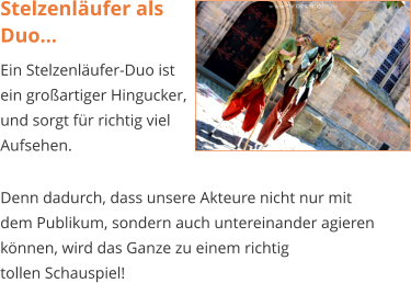 Stelzenläufer als Duo... Ein Stelzenläufer-Duo ist ein großartiger Hingucker, und sorgt für richtig viel Aufsehen.  Denn dadurch, dass unsere Akteure nicht nur mit  dem Publikum, sondern auch untereinander agieren können, wird das Ganze zu einem richtig  tollen Schauspiel!