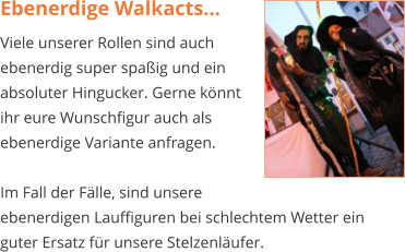 Ebenerdige Walkacts... Viele unserer Rollen sind auch  ebenerdig super spaßig und ein  absoluter Hingucker. Gerne könnt  ihr eure Wunschfigur auch als  ebenerdige Variante anfragen.   Im Fall der Fälle, sind unsere  ebenerdigen Lauffiguren bei schlechtem Wetter ein guter Ersatz für unsere Stelzenläufer.