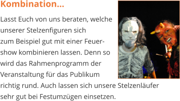 Kombination… Lasst Euch von uns beraten, welche  unserer Stelzenfiguren sich  zum Beispiel gut mit einer Feuer- show kombinieren lassen. Denn so  wird das Rahmenprogramm der  Veranstaltung für das Publikum  richtig rund. Auch lassen sich unsere Stelzenläufer sehr gut bei Festumzügen einsetzen.