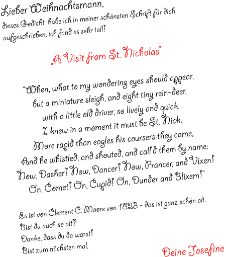 Lieber Weihnachtsmann,  dieses Gedicht  habe ich in meiner schönsten Schrift für dich aufgeschrieben, ich fand es sehr toll!  „A Visit from St. Nicholas“  "When, what to my wondering eyes should appear, but a miniature sleigh, and eight tiny rein-deer, with a little old driver, so lively and quick, I knew in a moment it must be St. Nick. More rapid than eagles his coursers they came, And he whistled, and shouted, and call'd them by name: Now, Dasher! Now, Dancer! Now, Prancer, and Vixen! On, Comet! On, Cupid! On, Dunder and Blixem!"  Es ist von Clement C. Moore von 1823 - das ist ganz schön alt. Bist du auch so alt?  Danke, dass du da warst!  Bist zum nächsten mal,  Deine Josefine